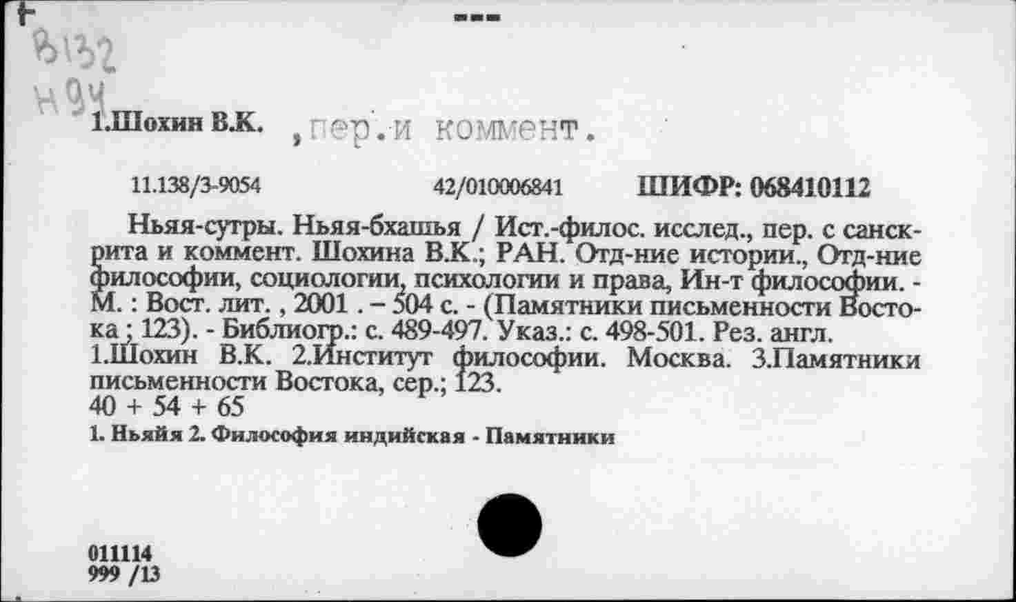 ﻿1-Шохин в.к. , пер . и коммент.
11.138/3-9054	42/010006841 ШИФР: 068410112
Ньяя-сутры. Ньяя-бхашья / Ист.-филос. исслед., пер. с санскрита и коммент. Шохина В.К.; РАН. Отд-ние истории., Отд-ние философии, социологии психологии и права, Ин-т философии. -М.: Вост. лит., 2001. - 504 с. - (Памятники письменности Востока • 123). - Библиогр.: с. 489-497. Указ.: с. 498-501. Рез. англ.
1.Шохин В.К. 2.Институт философии. Москва. З.Памятники письменности Востока, сер.; 123.
40 + 54 + 65
1. Ньяйя 2. Философия индийская - Памятники
0Ш14
999 /13